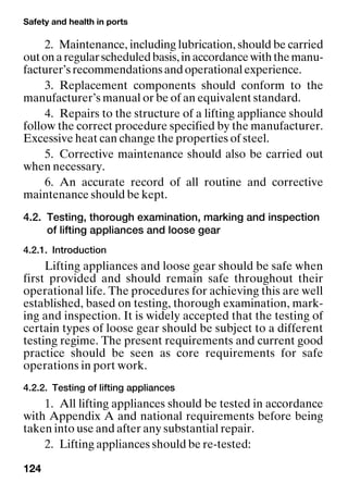 Safety and health in ports
124
2. Maintenance, including lubrication, should be carried
outonaregularscheduledbasis,inaccordancewiththemanu-
facturer’srecommendationsandoperationalexperience.
3. Replacement components should conform to the
manufacturer’s manual or be of an equivalent standard.
4. Repairs to the structure of a lifting appliance should
follow the correct procedure specified by the manufacturer.
Excessive heat can change the properties of steel.
5. Corrective maintenance should also be carried out
when necessary.
6. An accurate record of all routine and corrective
maintenance should be kept.
4.2. Testing, thorough examination, marking and inspection
of lifting appliances and loose gear
4.2.1. Introduction
Lifting appliances and loose gear should be safe when
first provided and should remain safe throughout their
operational life. The procedures for achieving this are well
established, based on testing, thorough examination, mark-
ing and inspection. It is widely accepted that the testing of
certain types of loose gear should be subject to a different
testing regime. The present requirements and current good
practice should be seen as core requirements for safe
operations in port work.
4.2.2. Testing of lifting appliances
1. All lifting appliances should be tested in accordance
with Appendix A and national requirements before being
taken into use and after any substantial repair.
2. Lifting appliances should be re-tested:
 