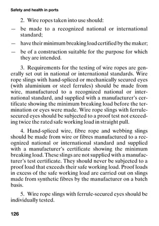 Safety and health in ports
126
2. Wire ropes taken into use should:
— be made to a recognized national or international
standard;
— havetheirminimumbreakingloadcertifiedbythemaker;
— be of a construction suitable for the purpose for which
they are intended.
3. Requirements for the testing of wire ropes are gen-
erally set out in national or international standards. Wire
rope slings with hand-spliced or mechanically secured eyes
(with aluminium or steel ferrules) should be made from
wire, manufactured to a recognized national or inter-
national standard, and supplied with a manufacturer’s cer-
tificate showing the minimum breaking load before the ter-
mination or eyes were made. Wire rope slings with ferrule-
secured eyes should be subjected to a proof test not exceed-
ing twice the rated safe working load in straight pull.
4. Hand-spliced wire, fibre rope and webbing slings
should be made from wire or fibres manufactured to a rec-
ognized national or international standard and supplied
with a manufacturer’s certificate showing the minimum
breaking load. These slings are not supplied with a manufac-
turer’s test certificate. They should never be subjected to a
proof load that exceeds their safe working load. Proof loads
in excess of the safe working load are carried out on slings
made from synthetic fibres by the manufacturer on a batch
basis.
5. Wire rope slings with ferrule-secured eyes should be
individually tested.
 