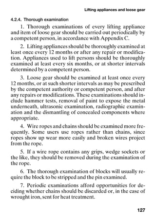 Lifting appliances and loose gear
127
4.2.4. Thorough examination
1. Thorough examinations of every lifting appliance
and item of loose gear should be carried out periodically by
a competent person, in accordance with Appendix C.
2. Lifting appliances should be thoroughly examined at
least once every 12 months or after any repair or modifica-
tion. Appliances used to lift persons should be thoroughly
examined at least every six months, or at shorter intervals
determined by a competent person.
3. Loose gear should be examined at least once every
12 months, or at such shorter intervals as may be prescribed
by the competent authority or competent person, and after
any repairs or modifications. These examinations should in-
clude hammer tests, removal of paint to expose the metal
underneath, ultrasonic examination, radiographic examin-
ation and the dismantling of concealed components where
appropriate.
4. Wire ropes and chains should be examined more fre-
quently. Some users use ropes rather than chains, since
ropes show up wear more easily and broken wires project
from the rope.
5. If a wire rope contains any grips, wedge sockets or
the like, they should be removed during the examination of
the rope.
6. The thorough examination of blocks will usually re-
quire the block to be stripped and the pin examined.
7. Periodic examinations afford opportunities for de-
ciding whether chains should be discarded or, in the case of
wrought iron, sent for heat treatment.
 