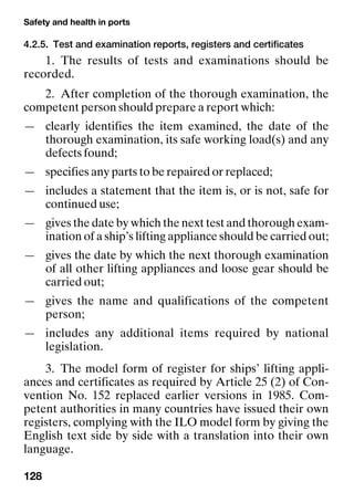 Safety and health in ports
128
4.2.5. Test and examination reports, registers and certificates
1. The results of tests and examinations should be
recorded.
2. After completion of the thorough examination, the
competent person should prepare a report which:
— clearly identifies the item examined, the date of the
thorough examination, its safe working load(s) and any
defects found;
— specifies any parts to be repaired or replaced;
— includes a statement that the item is, or is not, safe for
continued use;
— gives the date by which the next test and thorough exam-
ination of a ship’s lifting appliance should be carried out;
— gives the date by which the next thorough examination
of all other lifting appliances and loose gear should be
carried out;
— gives the name and qualifications of the competent
person;
— includes any additional items required by national
legislation.
3. The model form of register for ships’ lifting appli-
ances and certificates as required by Article 25 (2) of Con-
vention No. 152 replaced earlier versions in 1985. Com-
petent authorities in many countries have issued their own
registers, complying with the ILO model form by giving the
English text side by side with a translation into their own
language.
 