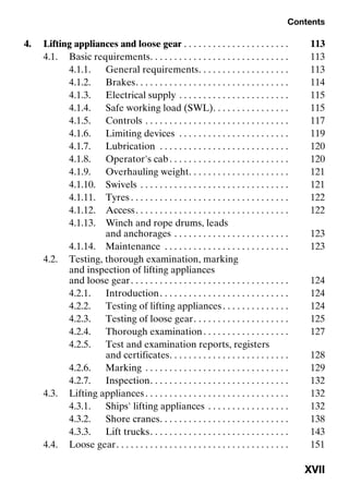 Contents
XVII
4. Lifting appliances and loose gear . . . . . . . . . . . . . . . . . . . . . . 113
4.1. Basic requirements. . . . . . . . . . . . . . . . . . . . . . . . . . . . . 113
4.1.1. General requirements. . . . . . . . . . . . . . . . . . . 113
4.1.2. Brakes. . . . . . . . . . . . . . . . . . . . . . . . . . . . . . . . 114
4.1.3. Electrical supply . . . . . . . . . . . . . . . . . . . . . . . 115
4.1.4. Safe working load (SWL). . . . . . . . . . . . . . . . 115
4.1.5. Controls . . . . . . . . . . . . . . . . . . . . . . . . . . . . . . 117
4.1.6. Limiting devices . . . . . . . . . . . . . . . . . . . . . . . 119
4.1.7. Lubrication . . . . . . . . . . . . . . . . . . . . . . . . . . . 120
4.1.8. Operator's cab. . . . . . . . . . . . . . . . . . . . . . . . . 120
4.1.9. Overhauling weight. . . . . . . . . . . . . . . . . . . . . 121
4.1.10. Swivels . . . . . . . . . . . . . . . . . . . . . . . . . . . . . . . 121
4.1.11. Tyres . . . . . . . . . . . . . . . . . . . . . . . . . . . . . . . . . 122
4.1.12. Access. . . . . . . . . . . . . . . . . . . . . . . . . . . . . . . . 122
4.1.13. Winch and rope drums, leads
and anchorages . . . . . . . . . . . . . . . . . . . . . . . . 123
4.1.14. Maintenance . . . . . . . . . . . . . . . . . . . . . . . . . . 123
4.2. Testing, thorough examination, marking
and inspection of lifting appliances
and loose gear. . . . . . . . . . . . . . . . . . . . . . . . . . . . . . . . . 124
4.2.1. Introduction. . . . . . . . . . . . . . . . . . . . . . . . . . . 124
4.2.2. Testing of lifting appliances. . . . . . . . . . . . . . 124
4.2.3. Testing of loose gear. . . . . . . . . . . . . . . . . . . . 125
4.2.4. Thorough examination. . . . . . . . . . . . . . . . . . 127
4.2.5. Test and examination reports, registers
and certificates. . . . . . . . . . . . . . . . . . . . . . . . . 128
4.2.6. Marking . . . . . . . . . . . . . . . . . . . . . . . . . . . . . . 129
4.2.7. Inspection. . . . . . . . . . . . . . . . . . . . . . . . . . . . . 132
4.3. Lifting appliances. . . . . . . . . . . . . . . . . . . . . . . . . . . . . . 132
4.3.1. Ships' lifting appliances . . . . . . . . . . . . . . . . . 132
4.3.2. Shore cranes. . . . . . . . . . . . . . . . . . . . . . . . . . . 138
4.3.3. Lift trucks. . . . . . . . . . . . . . . . . . . . . . . . . . . . . 143
4.4. Loose gear. . . . . . . . . . . . . . . . . . . . . . . . . . . . . . . . . . . . 151
 