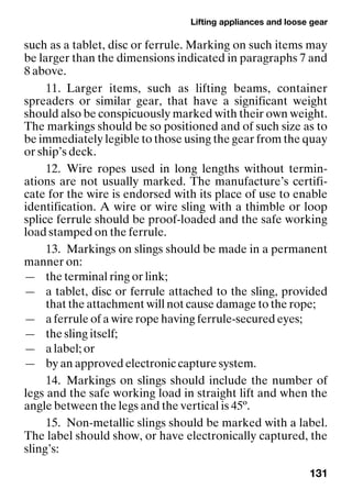 Lifting appliances and loose gear
131
such as a tablet, disc or ferrule. Marking on such items may
be larger than the dimensions indicated in paragraphs 7 and
8 above.
11. Larger items, such as lifting beams, container
spreaders or similar gear, that have a significant weight
should also be conspicuously marked with their own weight.
The markings should be so positioned and of such size as to
be immediately legible to those using the gear from the quay
or ship’s deck.
12. Wire ropes used in long lengths without termin-
ations are not usually marked. The manufacture’s certifi-
cate for the wire is endorsed with its place of use to enable
identification. A wire or wire sling with a thimble or loop
splice ferrule should be proof-loaded and the safe working
load stamped on the ferrule.
13. Markings on slings should be made in a permanent
manner on:
— the terminal ring or link;
— a tablet, disc or ferrule attached to the sling, provided
that the attachment will not cause damage to the rope;
— a ferrule of a wire rope having ferrule-secured eyes;
— the sling itself;
— a label; or
— by an approved electronic capture system.
14. Markings on slings should include the number of
legs and the safe working load in straight lift and when the
angle between the legs and the vertical is 45º.
15. Non-metallic slings should be marked with a label.
The label should show, or have electronically captured, the
sling’s:
 