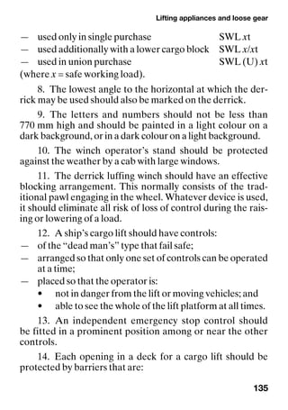 Lifting appliances and loose gear
135
— used only in single purchase SWL xt
— used additionally with a lower cargo block SWL x/xt
— used in union purchase SWL (U) xt
(where x = safe working load).
8. The lowest angle to the horizontal at which the der-
rick may be used should also be marked on the derrick.
9. The letters and numbers should not be less than
770 mm high and should be painted in a light colour on a
dark background, or in a dark colour on a light background.
10. The winch operator’s stand should be protected
against the weather by a cab with large windows.
11. The derrick luffing winch should have an effective
blocking arrangement. This normally consists of the trad-
itional pawl engaging in the wheel. Whatever device is used,
it should eliminate all risk of loss of control during the rais-
ing or lowering of a load.
12. A ship’s cargo lift should have controls:
— of the “dead man’s” type that fail safe;
— arranged so that only one set of controls can be operated
at a time;
— placed so that the operator is:
• not in danger from the lift or moving vehicles; and
• able to see the whole of the lift platform at all times.
13. An independent emergency stop control should
be fitted in a prominent position among or near the other
controls.
14. Each opening in a deck for a cargo lift should be
protected by barriers that are:
 