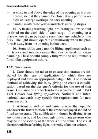 Safety and health in ports
138
— as close to and above the edge of the opening as is prac-
ticable, so that they cannot be closed if any part of a ve-
hicle or its cargo overlaps the deck opening;
— painted in alternate yellow and black warning stripes.
15. A flashing warning light, preferably yellow, should
be fitted on the deck side of each cargo lift opening, at a
place where it can be readily seen from any vehicle on the
deck. The light should operate continuously when the plat-
form is away from the opening in that deck.
16. Some ships carry mobile lifting appliances such as
lift trucks and mobile cranes that can be used for cargo
handling. These should comply fully with the requirements
for similar equipment ashore.
4.3.2. Shore cranes
1. Care should be taken to ensure that cranes are de-
signed for the type of application for which they are
deployed and have an appropriate fatigue life. The modern
method of achieving this is by giving the crane a classifi-
cation based on the designer’s criteria for the use of that
crane. Guidance on crane classification can be found in ISO
4301 Cranes and lifting appliances. National and inter-
national standards may specify the requirements for new
cranes in ports.
2. Automatic audible and visual alarms that operate
whenever the travel motion of the crane is engaged should be
fitted to the crane. The audible alarm should be distinct from
any other alarm, and loud enough to warn any persons who
may be in the vicinity of the wheels of the crane. The visual
alarm should be a flashing light, normally of amber colour.
 