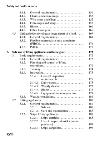 Safety and health in ports
XVIII
4.4.1. General requirements. . . . . . . . . . . . . . . . . . . 151
4.4.2. Chains and chain slings. . . . . . . . . . . . . . . . . . 152
4.4.3. Wire ropes and slings . . . . . . . . . . . . . . . . . . . 152
4.4.4. Fibre ropes and slings . . . . . . . . . . . . . . . . . . . 157
4.4.5. Blocks . . . . . . . . . . . . . . . . . . . . . . . . . . . . . . . . 161
4.4.6. Other loose gear . . . . . . . . . . . . . . . . . . . . . . . 165
4.5. Lifting devices forming an integral part of a load . . . . . 169
4.5.1. General requirements. . . . . . . . . . . . . . . . . . . 169
4.5.2. Flexible intermediate bulk containers
(FIBCs). . . . . . . . . . . . . . . . . . . . . . . . . . . . . . . 170
4.5.3. Pallets . . . . . . . . . . . . . . . . . . . . . . . . . . . . . . . . 171
5. Safe use of lifting appliances and loose gear . . . . . . . . . . . . . 172
5.1. Basic requirements. . . . . . . . . . . . . . . . . . . . . . . . . . . . . 172
5.1.1. General requirements. . . . . . . . . . . . . . . . . . . 172
5.1.2. Planning and control of lifting
operations. . . . . . . . . . . . . . . . . . . . . . . . . . . . . 172
5.1.3. Training . . . . . . . . . . . . . . . . . . . . . . . . . . . . . . 174
5.1.4. Inspection. . . . . . . . . . . . . . . . . . . . . . . . . . . . . 175
5.1.4.1. General inspection
requirements . . . . . . . . . . . . . . . . . . 175
5.1.4.2. Daily checks. . . . . . . . . . . . . . . . . . . 175
5.1.4.3. Weekly checks . . . . . . . . . . . . . . . . . 177
5.1.4.4. Blocks . . . . . . . . . . . . . . . . . . . . . . . . 178
5.1.4.5. Equipment not in regular use . . . . 179
5.1.5. Weather conditions. . . . . . . . . . . . . . . . . . . . . 180
5.2. Lifting appliances . . . . . . . . . . . . . . . . . . . . . . . . . . . . . . 181
5.2.1. General requirements. . . . . . . . . . . . . . . . . . . 181
5.2.1.1. Safe use. . . . . . . . . . . . . . . . . . . . . . . 181
5.2.1.2. Care and maintenance . . . . . . . . . . 183
5.2.2. Ships' lifting appliances . . . . . . . . . . . . . . . . . 185
5.2.2.1. Ships' derricks . . . . . . . . . . . . . . . . . 185
5.2.2.2. Use of coupled derricks (union
purchase) . . . . . . . . . . . . . . . . . . . . . 189
5.2.2.3. Ships' cargo lifts. . . . . . . . . . . . . . . . 193
 