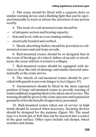 Lifting appliances and loose gear
139
3. The crane should be fitted with a separate horn or
similar warning device and a flashing light that can be oper-
ated manually to warn or attract the attention of any person
nearby.
4. The track of a rail-mounted crane should be:
— of adequate section and bearing capacity;
— firm and level, with an even running surface;
— electrically bonded and earthed.
5. Shock-absorbing buffers should be provided on rail-
mounted cranes and end stops on rails.
6. Rail-mounted cranes should be so designed that in
the event of breakage of a wheel, failure of an axle or derail-
ment, the crane will not overturn or collapse.
7. Rail-mounted cranes should be equipped with de-
vices to clear the rails of dunnage and similar material auto-
matically as the crane moves.
8. The wheels of rail-mounted cranes should be pro-
vided with guards to prevent danger to feet (figure 35).
9. Anemometers should be fitted in the most exposed
position of large rail-mounted cranes to provide warning of
windconditionsrequiringthemtobetakenoutofservice.The
warningshouldbegiventothecraneoperatorandrepeatedat
groundlevelforthebenefitofsupervisorypersonnel.
10. Rail-mounted cranes taken out of service in high
winds should be secured when necessary. Securing devices
should be designed for the purpose (figure 36). The usual
type is a storm pin or bolt that can be inserted into a socket
in the quay surface. Other types include rail clamps, wheel
scotches and chains.
 