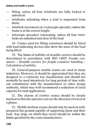 Safety and health in ports
142
— lifting, unless all four twistlocks are fully locked or
unlocked;
— twistlocks unlocking when a load is suspended from
them;
— twistlock movement on a telescopic spreader, unless the
frame is at the correct length;
— telescopic spreaders telescoping, unless all four twist-
locks are unlocked and clear of the load.
18. Cranes used for lifting containers should be fitted
with load-indicating devices that show the mass of the load
being lifted.
19. The limits of stability of straddle carriers should be
determined in accordance with ISO 14829 Freight con-
tainers – Straddle carriers for freight container handling –
Calculation of stability.
20. General-purpose mobile cranes are used in many
industries. However, it should be appreciated that they are
designed to a relatively low classification and should not
normally be used intensively for long periods of time with-
out consultation with the manufacturer or other design
authority, which may well recommend a reduction of rated
capacity for such applications.
21. The chassis of crawler cranes should be clearly
marked so that the operator can see the direction of travel at
a glance.
22. Mobile harbour cranes should only be used on well-
prepared flat ground capable of supporting them and their
load. Any slope on which they travel should be within the
limits specified by the crane manufacturer.
 