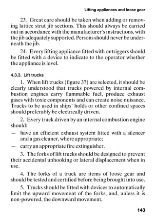 Lifting appliances and loose gear
143
23. Great care should be taken when adding or remov-
ing lattice strut jib sections. This should always be carried
out in accordance with the manufacturer’s instructions, with
the jib adequately supported. Persons should never be under-
neath the jib.
24. Every lifting appliance fitted with outriggers should
be fitted with a device to indicate to the operator whether
the appliance is level.
4.3.3. Lift trucks
1. When lift trucks (figure 37) are selected, it should be
clearly understood that trucks powered by internal com-
bustion engines carry flammable fuel, produce exhaust
gases with toxic components and can create noise nuisance.
Trucks to be used in ships’ holds or other confined spaces
should preferably be electrically driven.
2. Every truck driven by an internal combustion engine
should:
— have an efficient exhaust system fitted with a silencer
and a gas cleaner, where appropriate;
— carry an appropriate fire extinguisher.
3. The forks of lift trucks should be designed to prevent
their accidental unhooking or lateral displacement when in
use.
4. The forks of a truck are items of loose gear and
should be tested and certified before being brought into use.
5. Trucks should be fitted with devices to automatically
limit the upward movement of the forks, and, unless it is
non-powered, the downward movement.
 