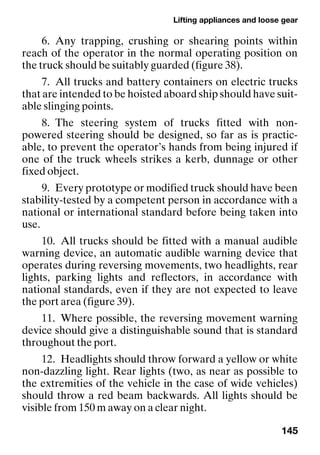 Lifting appliances and loose gear
145
6. Any trapping, crushing or shearing points within
reach of the operator in the normal operating position on
the truck should be suitably guarded (figure 38).
7. All trucks and battery containers on electric trucks
that are intended to be hoisted aboard ship should have suit-
able slinging points.
8. The steering system of trucks fitted with non-
powered steering should be designed, so far as is practic-
able, to prevent the operator’s hands from being injured if
one of the truck wheels strikes a kerb, dunnage or other
fixed object.
9. Every prototype or modified truck should have been
stability-tested by a competent person in accordance with a
national or international standard before being taken into
use.
10. All trucks should be fitted with a manual audible
warning device, an automatic audible warning device that
operates during reversing movements, two headlights, rear
lights, parking lights and reflectors, in accordance with
national standards, even if they are not expected to leave
the port area (figure 39).
11. Where possible, the reversing movement warning
device should give a distinguishable sound that is standard
throughout the port.
12. Headlights should throw forward a yellow or white
non-dazzling light. Rear lights (two, as near as possible to
the extremities of the vehicle in the case of wide vehicles)
should throw a red beam backwards. All lights should be
visible from 150 m away on a clear night.
 