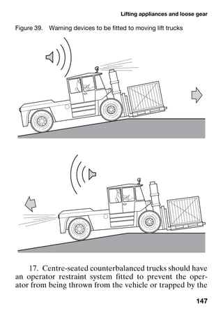 Lifting appliances and loose gear
147
17. Centre-seated counterbalanced trucks should have
an operator restraint system fitted to prevent the oper-
ator from being thrown from the vehicle or trapped by the
Figure 39. Warning devices to be fitted to moving lift trucks
 