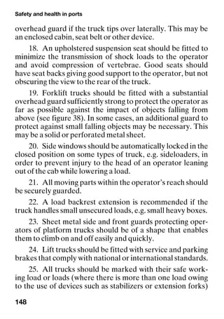 Safety and health in ports
148
overhead guard if the truck tips over laterally. This may be
an enclosed cabin, seat belt or other device.
18. An upholstered suspension seat should be fitted to
minimize the transmission of shock loads to the operator
and avoid compression of vertebrae. Good seats should
have seat backs giving good support to the operator, but not
obscuring the view to the rear of the truck.
19. Forklift trucks should be fitted with a substantial
overhead guard sufficiently strong to protect the operator as
far as possible against the impact of objects falling from
above (see figure 38). In some cases, an additional guard to
protect against small falling objects may be necessary. This
may be a solid or perforated metal sheet.
20. Side windows should be automatically locked in the
closed position on some types of truck, e.g. sideloaders, in
order to prevent injury to the head of an operator leaning
out of the cab while lowering a load.
21. All moving parts within the operator’s reach should
be securely guarded.
22. A load backrest extension is recommended if the
truck handles small unsecured loads, e.g. small heavy boxes.
23. Sheet metal side and front guards protecting oper-
ators of platform trucks should be of a shape that enables
them to climb on and off easily and quickly.
24. Lift trucks should be fitted with service and parking
brakes that comply with national or international standards.
25. All trucks should be marked with their safe work-
ing load or loads (where there is more than one load owing
to the use of devices such as stabilizers or extension forks)
 