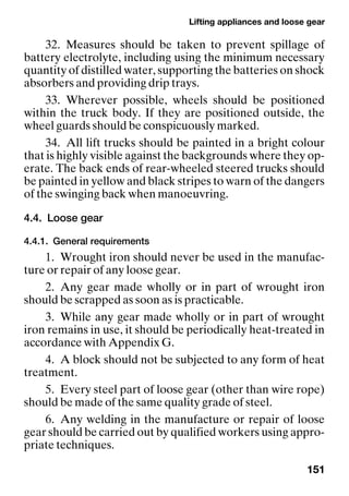 Lifting appliances and loose gear
151
32. Measures should be taken to prevent spillage of
battery electrolyte, including using the minimum necessary
quantity of distilled water, supporting the batteries on shock
absorbers and providing drip trays.
33. Wherever possible, wheels should be positioned
within the truck body. If they are positioned outside, the
wheel guards should be conspicuously marked.
34. All lift trucks should be painted in a bright colour
that is highly visible against the backgrounds where they op-
erate. The back ends of rear-wheeled steered trucks should
be painted in yellow and black stripes to warn of the dangers
of the swinging back when manoeuvring.
4.4. Loose gear
4.4.1. General requirements
1. Wrought iron should never be used in the manufac-
ture or repair of any loose gear.
2. Any gear made wholly or in part of wrought iron
should be scrapped as soon as is practicable.
3. While any gear made wholly or in part of wrought
iron remains in use, it should be periodically heat-treated in
accordance with Appendix G.
4. A block should not be subjected to any form of heat
treatment.
5. Every steel part of loose gear (other than wire rope)
should be made of the same quality grade of steel.
6. Any welding in the manufacture or repair of loose
gear should be carried out by qualified workers using appro-
priate techniques.
 