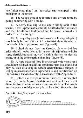 Safety and health in ports
156
itself after emerging from the socket (not clamped to the
main part of the rope).
16. The wedge should be inserted and driven home by
gentle hammering with a mallet.
17. A heavy load (up to the safe working load of the
socket, if this is practicable) should be lifted a short distance
and then be allowed to descend and be braked normally in
order to bed the wedge.
18. A Lang’s lay rope (also known as a Liverpool splice)
should only be used if it is not free to twist about its axis, i.e.
both ends of the rope are secured (figure 44).
19. Bolted clamps (such as Crosby, plate or bulldog
grips) should not be used to form a terminal join in any hoist
rope, derricking rope, guy of a ship’s derrick or derrick
crane, or in the construction of a sling (figure 45).
20. A rope made of fibre interspersed with wire strand
should not be used on a lifting appliance such as a crane, but
may be used as a sling in certain circumstances, subject to
testing in accordance with Appendix B and certification on
the basis of a factor of safety in accordance with Appendix E.
21. Before a wire rope is put into service, it is essential
to verify from tables or calculations that it is of the correct
diameter for winding on winch ends or sheaves. The wind-
ing diameter should generally be at least four times the cir-
Figure 44. Lang’s lay rope/Liverpool splice
 