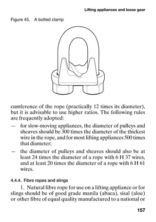 Lifting appliances and loose gear
157
cumference of the rope (practically 12 times its diameter),
but it is advisable to use higher ratios. The following rules
are frequently adopted:
— for slow-moving appliances, the diameter of pulleys and
sheaves should be 300 times the diameter of the thickest
wire in the rope, and for most lifting appliances 500 times
that diameter;
— the diameter of pulleys and sheaves should also be at
least 24 times the diameter of a rope with 6 H 37 wires,
and at least 20 times the diameter of a rope with 6 H 61
wires.
4.4.4. Fibre ropes and slings
1. Natural fibre rope for use on a lifting appliance or for
slings should be of good grade manila (abaca), sisal (aloe)
or other fibre of equal quality manufactured to a national or
Figure 45. A bolted clamp
 