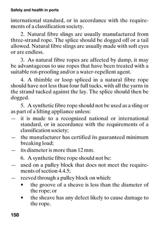 Safety and health in ports
158
international standard, or in accordance with the require-
ments of a classification society.
2. Natural fibre slings are usually manufactured from
three-strand rope. The splice should be dogged off or a tail
allowed. Natural fibre slings are usually made with soft eyes
or are endless.
3. As natural fibre ropes are affected by damp, it may
be advantageous to use ropes that have been treated with a
suitable rot-proofing and/or a water-repellent agent.
4. A thimble or loop spliced in a natural fibre rope
should have not less than four full tucks, with all the yarns in
the strand tucked against the lay. The splice should then be
dogged.
5. A synthetic fibre rope should not be used as a sling or
as part of a lifting appliance unless:
— it is made to a recognized national or international
standard, or in accordance with the requirements of a
classification society;
— the manufacturer has certified its guaranteed minimum
breaking load;
— its diameter is more than 12 mm.
6. A synthetic fibre rope should not be:
— used on a pulley block that does not meet the require-
ments of section 4.4.5;
— reeved through a pulley block on which:
• the groove of a sheave is less than the diameter of
the rope; or
• the sheave has any defect likely to cause damage to
the rope.
 