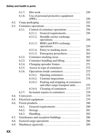 Safety and health in ports
XX
6.1.7. Hot work . . . . . . . . . . . . . . . . . . . . . . . . . . . . . 249
6.1.8. Use of personal protective equipment
(PPE) . . . . . . . . . . . . . . . . . . . . . . . . . . . . . . . . 250
6.2. Cargo packaging. . . . . . . . . . . . . . . . . . . . . . . . . . . . . . . 252
6.3. Container operations . . . . . . . . . . . . . . . . . . . . . . . . . . . 256
6.3.1. Control of container operations . . . . . . . . . . 256
6.3.1.1. General requirements. . . . . . . . . . . 256
6.3.1.2. Straddle carrier exchange
operations. . . . . . . . . . . . . . . . . . . . . 258
6.3.1.3. RMG and RTG exchange
operations. . . . . . . . . . . . . . . . . . . . . 259
6.3.1.4. Entry to stacking areas . . . . . . . . . . 261
6.3.1.5. Emergency procedures. . . . . . . . . . 263
6.3.2. Container-stacking areas . . . . . . . . . . . . . . . . 263
6.3.3. Container handling and lifting. . . . . . . . . . . . 265
6.3.4. Changing spreader frames . . . . . . . . . . . . . . . 271
6.3.5. Access to tops of containers. . . . . . . . . . . . . . 272
6.3.6. Operations inside containers . . . . . . . . . . . . . 272
6.3.6.1. Opening containers. . . . . . . . . . . . . 272
6.3.6.2. Customs inspections . . . . . . . . . . . . 274
6.3.6.3. Packing and stripping of containers
and other cargo transport units. . . . 275
6.3.6.4. Cleaning of containers . . . . . . . . . . 277
6.3.7. In-transit repairs to containers . . . . . . . . . . . 278
6.4. Conveyors . . . . . . . . . . . . . . . . . . . . . . . . . . . . . . . . . . . . 279
6.5. Electrical equipment . . . . . . . . . . . . . . . . . . . . . . . . . . . 279
6.6. Forest products. . . . . . . . . . . . . . . . . . . . . . . . . . . . . . . . 280
6.6.1. General requirements. . . . . . . . . . . . . . . . . . . 280
6.6.2. Storage . . . . . . . . . . . . . . . . . . . . . . . . . . . . . . . 281
6.6.3. Handling. . . . . . . . . . . . . . . . . . . . . . . . . . . . . . 283
6.7. Gatehouses and reception buildings . . . . . . . . . . . . . . 286
6.8. General cargo operations . . . . . . . . . . . . . . . . . . . . . . . 286
6.9. Machinery (general). . . . . . . . . . . . . . . . . . . . . . . . . . . . 289
 