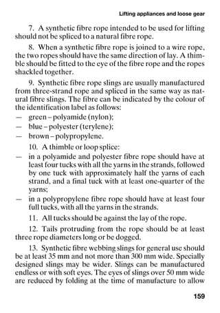 Lifting appliances and loose gear
159
7. A synthetic fibre rope intended to be used for lifting
should not be spliced to a natural fibre rope.
8. When a synthetic fibre rope is joined to a wire rope,
the two ropes should have the same direction of lay. A thim-
ble should be fitted to the eye of the fibre rope and the ropes
shackled together.
9. Synthetic fibre rope slings are usually manufactured
from three-strand rope and spliced in the same way as nat-
ural fibre slings. The fibre can be indicated by the colour of
the identification label as follows:
— green – polyamide (nylon);
— blue – polyester (terylene);
— brown – polypropylene.
10. A thimble or loop splice:
— in a polyamide and polyester fibre rope should have at
least four tucks with all the yarns in the strands, followed
by one tuck with approximately half the yarns of each
strand, and a final tuck with at least one-quarter of the
yarns;
— in a polypropylene fibre rope should have at least four
full tucks, with all the yarns in the strands.
11. All tucks should be against the lay of the rope.
12. Tails protruding from the rope should be at least
three rope diameters long or be dogged.
13. Synthetic fibre webbing slings for general use should
be at least 35 mm and not more than 300 mm wide. Specially
designed slings may be wider. Slings can be manufactured
endless or with soft eyes. The eyes of slings over 50 mm wide
are reduced by folding at the time of manufacture to allow
 