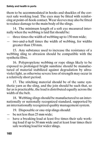 Safety and health in ports
160
them to be accommodated in hooks and shackles of the cor-
rect safe working load. The eyes may be fitted with reinfor-
cing at point-of-hook contact. Wear sleeves may also be fitted
to reduce damage to the main body of the slings.
14. The minimum length of a soft eye measured inter-
nally when the webbing is laid flat should be:
— three times the width of webbing up to 150 mm wide;
— two-and-a-half times the width of webbing, for widths
greater than 150 mm.
15. Any substance used to increase the resistance of a
webbing sling to abrasion should be compatible with the
synthetic fibre.
16. Polypropylene webbing or rope slings likely to be
exposed to prolonged bright sunshine should be manufac-
tured of material stabilized against degradation by ultra-
violet light, as otherwise severe loss of strength may occur in
a relatively short period.
17. The stitching material should be of the same syn-
thetic yarn as the sling, and the join should be such that, so
far as is practicable, the load is distributed equally across the
width of the belt.
18. Webbing slings should be manufactured to an inter-
nationally or nationally recognized standard, supported by
an internationally recognized quality management system.
19. Disposable or one-trip slings should:
— be not less than 25 mm wide;
— have a breaking load at least five times their safe work-
ing load if up to 50 mm wide and at least four times their
safe working load for wider slings.
 