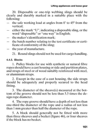 Lifting appliances and loose gear
161
20. Disposable or one-trip webbing slings should be
clearly and durably marked in a suitable place with the
following:
— the safe working load at angles from 0˚ to 45º from the
vertical;
— either the mark “U”, indicating a disposable sling, or the
word “disposable” or “one way” in English;
— the maker’s identification mark;
— the batch number relating to the test certificate or certi-
ficate of conformity of the sling;
— the year of manufacture.
21. Round slings should not be used for cargo handling.
4.4.5. Blocks
1. Pulley blocks for use with synthetic or natural fibre
ropes should have a cast housing or side and partition plates,
and straps of steel or of wood suitably reinforced with steel,
or aluminium straps.
2. Except in the case of a cast housing, the side straps
should be adequately and properly secured to the head
fitting.
3. The diameter of the sheave(s) measured at the bot-
tom of the groove should not be less than 5.5 times the de-
sign rope diameter.
4. The rope groove should have a depth of not less than
one-third the diameter of the rope and a radius of not less
than 1 mm greater than half the diameter of the rope.
5. A block should generally not be fitted with more
than three sheaves and a becket (figure 46), or four sheaves
if the block has no becket.
 