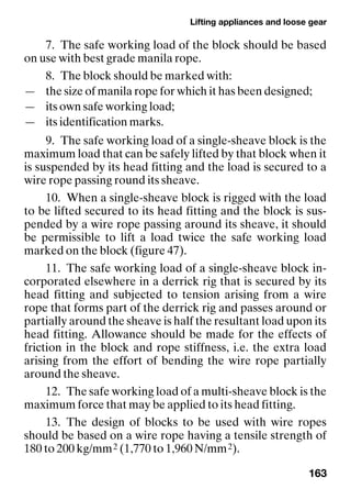 Lifting appliances and loose gear
163
7. The safe working load of the block should be based
on use with best grade manila rope.
8. The block should be marked with:
— the size of manila rope for which it has been designed;
— its own safe working load;
— its identification marks.
9. The safe working load of a single-sheave block is the
maximum load that can be safely lifted by that block when it
is suspended by its head fitting and the load is secured to a
wire rope passing round its sheave.
10. When a single-sheave block is rigged with the load
to be lifted secured to its head fitting and the block is sus-
pended by a wire rope passing around its sheave, it should
be permissible to lift a load twice the safe working load
marked on the block (figure 47).
11. The safe working load of a single-sheave block in-
corporated elsewhere in a derrick rig that is secured by its
head fitting and subjected to tension arising from a wire
rope that forms part of the derrick rig and passes around or
partially around the sheave is half the resultant load upon its
head fitting. Allowance should be made for the effects of
friction in the block and rope stiffness, i.e. the extra load
arising from the effort of bending the wire rope partially
around the sheave.
12. The safe working load of a multi-sheave block is the
maximum force that may be applied to its head fitting.
13. The design of blocks to be used with wire ropes
should be based on a wire rope having a tensile strength of
180 to 200 kg/mm2 (1,770 to 1,960 N/mm2).
 