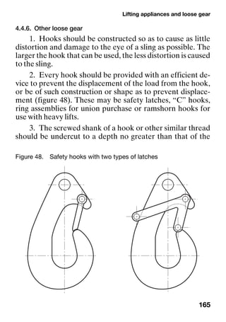Lifting appliances and loose gear
165
4.4.6. Other loose gear
1. Hooks should be constructed so as to cause as little
distortion and damage to the eye of a sling as possible. The
larger the hook that can be used, the less distortion is caused
to the sling.
2. Every hook should be provided with an efficient de-
vice to prevent the displacement of the load from the hook,
or be of such construction or shape as to prevent displace-
ment (figure 48). These may be safety latches, “C” hooks,
ring assemblies for union purchase or ramshorn hooks for
use with heavy lifts.
3. The screwed shank of a hook or other similar thread
should be undercut to a depth no greater than that of the
Figure 48. Safety hooks with two types of latches
 