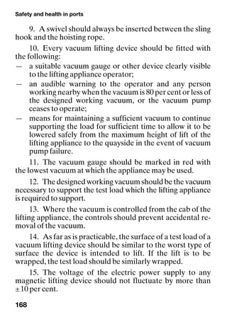 Safety and health in ports
168
9. A swivel should always be inserted between the sling
hook and the hoisting rope.
10. Every vacuum lifting device should be fitted with
the following:
— a suitable vacuum gauge or other device clearly visible
to the lifting appliance operator;
— an audible warning to the operator and any person
working nearby when the vacuum is 80 per cent or less of
the designed working vacuum, or the vacuum pump
ceases to operate;
— means for maintaining a sufficient vacuum to continue
supporting the load for sufficient time to allow it to be
lowered safely from the maximum height of lift of the
lifting appliance to the quayside in the event of vacuum
pump failure.
11. The vacuum gauge should be marked in red with
the lowest vacuum at which the appliance may be used.
12. Thedesignedworkingvacuumshouldbethevacuum
necessary to support the test load which the lifting appliance
is required to support.
13. Where the vacuum is controlled from the cab of the
lifting appliance, the controls should prevent accidental re-
moval of the vacuum.
14. As far as is practicable, the surface of a test load of a
vacuum lifting device should be similar to the worst type of
surface the device is intended to lift. If the lift is to be
wrapped, the test load should be similarly wrapped.
15. The voltage of the electric power supply to any
magnetic lifting device should not fluctuate by more than
±10 per cent.
 