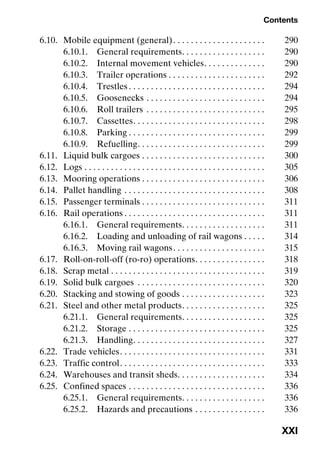 Contents
XXI
6.10. Mobile equipment (general). . . . . . . . . . . . . . . . . . . . . 290
6.10.1. General requirements. . . . . . . . . . . . . . . . . . . 290
6.10.2. Internal movement vehicles. . . . . . . . . . . . . . 290
6.10.3. Trailer operations . . . . . . . . . . . . . . . . . . . . . . 292
6.10.4. Trestles . . . . . . . . . . . . . . . . . . . . . . . . . . . . . . . 294
6.10.5. Goosenecks . . . . . . . . . . . . . . . . . . . . . . . . . . . 294
6.10.6. Roll trailers . . . . . . . . . . . . . . . . . . . . . . . . . . . 295
6.10.7. Cassettes. . . . . . . . . . . . . . . . . . . . . . . . . . . . . . 298
6.10.8. Parking . . . . . . . . . . . . . . . . . . . . . . . . . . . . . . . 299
6.10.9. Refuelling. . . . . . . . . . . . . . . . . . . . . . . . . . . . . 299
6.11. Liquid bulk cargoes . . . . . . . . . . . . . . . . . . . . . . . . . . . . 300
6.12. Logs . . . . . . . . . . . . . . . . . . . . . . . . . . . . . . . . . . . . . . . . . 305
6.13. Mooring operations . . . . . . . . . . . . . . . . . . . . . . . . . . . . 306
6.14. Pallet handling . . . . . . . . . . . . . . . . . . . . . . . . . . . . . . . . 308
6.15. Passenger terminals . . . . . . . . . . . . . . . . . . . . . . . . . . . . 311
6.16. Rail operations . . . . . . . . . . . . . . . . . . . . . . . . . . . . . . . . 311
6.16.1. General requirements. . . . . . . . . . . . . . . . . . . 311
6.16.2. Loading and unloading of rail wagons . . . . . 314
6.16.3. Moving rail wagons. . . . . . . . . . . . . . . . . . . . . 315
6.17. Roll-on-roll-off (ro-ro) operations. . . . . . . . . . . . . . . . 318
6.18. Scrap metal . . . . . . . . . . . . . . . . . . . . . . . . . . . . . . . . . . . 319
6.19. Solid bulk cargoes . . . . . . . . . . . . . . . . . . . . . . . . . . . . . 320
6.20. Stacking and stowing of goods . . . . . . . . . . . . . . . . . . . 323
6.21. Steel and other metal products. . . . . . . . . . . . . . . . . . . 325
6.21.1. General requirements. . . . . . . . . . . . . . . . . . . 325
6.21.2. Storage . . . . . . . . . . . . . . . . . . . . . . . . . . . . . . . 325
6.21.3. Handling. . . . . . . . . . . . . . . . . . . . . . . . . . . . . . 327
6.22. Trade vehicles. . . . . . . . . . . . . . . . . . . . . . . . . . . . . . . . . 331
6.23. Traffic control. . . . . . . . . . . . . . . . . . . . . . . . . . . . . . . . . 333
6.24. Warehouses and transit sheds. . . . . . . . . . . . . . . . . . . . 334
6.25. Confined spaces . . . . . . . . . . . . . . . . . . . . . . . . . . . . . . . 336
6.25.1. General requirements. . . . . . . . . . . . . . . . . . . 336
6.25.2. Hazards and precautions . . . . . . . . . . . . . . . . 336
 