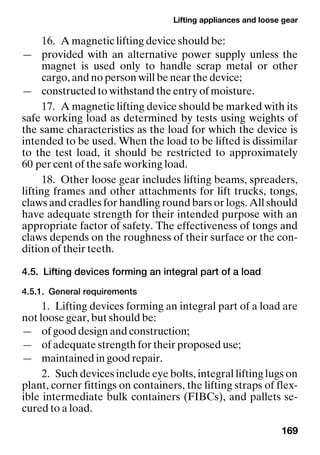 Lifting appliances and loose gear
169
16. A magnetic lifting device should be:
— provided with an alternative power supply unless the
magnet is used only to handle scrap metal or other
cargo, and no person will be near the device;
— constructed to withstand the entry of moisture.
17. A magnetic lifting device should be marked with its
safe working load as determined by tests using weights of
the same characteristics as the load for which the device is
intended to be used. When the load to be lifted is dissimilar
to the test load, it should be restricted to approximately
60 per cent of the safe working load.
18. Other loose gear includes lifting beams, spreaders,
lifting frames and other attachments for lift trucks, tongs,
claws and cradles for handling round bars or logs. All should
have adequate strength for their intended purpose with an
appropriate factor of safety. The effectiveness of tongs and
claws depends on the roughness of their surface or the con-
dition of their teeth.
4.5. Lifting devices forming an integral part of a load
4.5.1. General requirements
1. Lifting devices forming an integral part of a load are
not loose gear, but should be:
— of good design and construction;
— of adequate strength for their proposed use;
— maintained in good repair.
2. Such devices include eye bolts, integral lifting lugs on
plant, corner fittings on containers, the lifting straps of flex-
ible intermediate bulk containers (FIBCs), and pallets se-
cured to a load.
 
