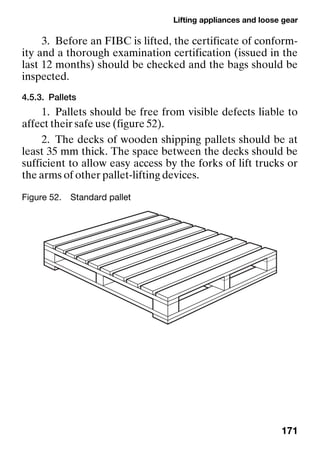 Lifting appliances and loose gear
171
3. Before an FIBC is lifted, the certificate of conform-
ity and a thorough examination certification (issued in the
last 12 months) should be checked and the bags should be
inspected.
4.5.3. Pallets
1. Pallets should be free from visible defects liable to
affect their safe use (figure 52).
2. The decks of wooden shipping pallets should be at
least 35 mm thick. The space between the decks should be
sufficient to allow easy access by the forks of lift trucks or
the arms of other pallet-lifting devices.
Figure 52. Standard pallet
 