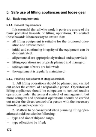 172
5. Safe use of lifting appliances and loose gear
5.1. Basic requirements
5.1.1. General requirements
It is essential that all who work in ports are aware of the
basic potential hazards of lifting operations. To control
these hazards it is necessary to ensure that:
— all lifting equipment is suitable for the proposed oper-
ation and environment;
— initial and continuing integrity of the equipment can be
demonstrated;
— all personnel are appropriately trained and supervised;
— lifting operations are properly planned and managed;
— safe systems of work are followed;
— the equipment is regularly maintained.
5.1.2. Planning and control of lifting operations
1. All lifting operations should be planned and carried
out under the control of a responsible person. Operators of
lifting appliances should be competent to control routine
operations under the general control of management, but
more complex and specialist operations should be carried
out under the direct control of a person with the necessary
knowledge and experience.
2. Matters to be considered when planning lifting oper-
ations should include the following:
— type and size of ship and cargo;
— type of loads to be lifted;
 