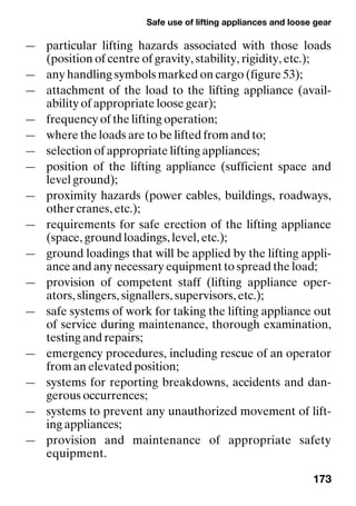 Safe use of lifting appliances and loose gear
173
— particular lifting hazards associated with those loads
(position of centre of gravity, stability, rigidity, etc.);
— any handling symbols marked on cargo (figure 53);
— attachment of the load to the lifting appliance (avail-
ability of appropriate loose gear);
— frequency of the lifting operation;
— where the loads are to be lifted from and to;
— selection of appropriate lifting appliances;
— position of the lifting appliance (sufficient space and
level ground);
— proximity hazards (power cables, buildings, roadways,
other cranes, etc.);
— requirements for safe erection of the lifting appliance
(space, ground loadings, level, etc.);
— ground loadings that will be applied by the lifting appli-
ance and any necessary equipment to spread the load;
— provision of competent staff (lifting appliance oper-
ators, slingers, signallers, supervisors, etc.);
— safe systems of work for taking the lifting appliance out
of service during maintenance, thorough examination,
testing and repairs;
— emergency procedures, including rescue of an operator
from an elevated position;
— systems for reporting breakdowns, accidents and dan-
gerous occurrences;
— systems to prevent any unauthorized movement of lift-
ing appliances;
— provision and maintenance of appropriate safety
equipment.
 