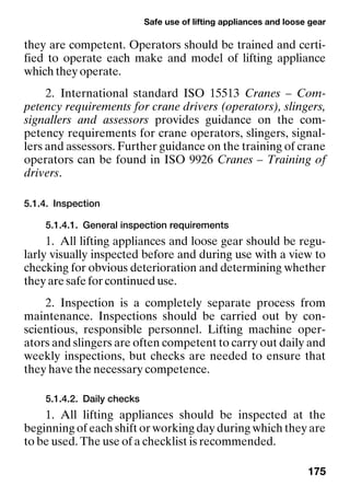 Safe use of lifting appliances and loose gear
175
they are competent. Operators should be trained and certi-
fied to operate each make and model of lifting appliance
which they operate.
2. International standard ISO 15513 Cranes – Com-
petency requirements for crane drivers (operators), slingers,
signallers and assessors provides guidance on the com-
petency requirements for crane operators, slingers, signal-
lers and assessors. Further guidance on the training of crane
operators can be found in ISO 9926 Cranes – Training of
drivers.
5.1.4. Inspection
5.1.4.1. General inspection requirements
1. All lifting appliances and loose gear should be regu-
larly visually inspected before and during use with a view to
checking for obvious deterioration and determining whether
they are safe for continued use.
2. Inspection is a completely separate process from
maintenance. Inspections should be carried out by con-
scientious, responsible personnel. Lifting machine oper-
ators and slingers are often competent to carry out daily and
weekly inspections, but checks are needed to ensure that
they have the necessary competence.
5.1.4.2. Daily checks
1. All lifting appliances should be inspected at the
beginning of each shift or working day during which they are
to be used. The use of a checklist is recommended.
 