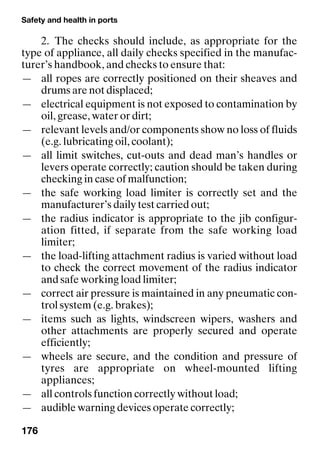 Safety and health in ports
176
2. The checks should include, as appropriate for the
type of appliance, all daily checks specified in the manufac-
turer’s handbook, and checks to ensure that:
— all ropes are correctly positioned on their sheaves and
drums are not displaced;
— electrical equipment is not exposed to contamination by
oil, grease, water or dirt;
— relevant levels and/or components show no loss of fluids
(e.g. lubricating oil, coolant);
— all limit switches, cut-outs and dead man’s handles or
levers operate correctly; caution should be taken during
checking in case of malfunction;
— the safe working load limiter is correctly set and the
manufacturer’s daily test carried out;
— the radius indicator is appropriate to the jib configur-
ation fitted, if separate from the safe working load
limiter;
— the load-lifting attachment radius is varied without load
to check the correct movement of the radius indicator
and safe working load limiter;
— correct air pressure is maintained in any pneumatic con-
trol system (e.g. brakes);
— items such as lights, windscreen wipers, washers and
other attachments are properly secured and operate
efficiently;
— wheels are secure, and the condition and pressure of
tyres are appropriate on wheel-mounted lifting
appliances;
— all controls function correctly without load;
— audible warning devices operate correctly;
 