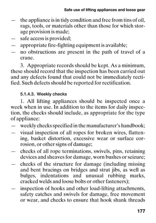 Safe use of lifting appliances and loose gear
177
— the appliance is in tidy condition and free from tins of oil,
rags, tools, or materials other than those for which stor-
age provision is made;
— safe access is provided;
— appropriate fire-fighting equipment is available;
— no obstructions are present in the path of travel of a
crane.
3. Appropriate records should be kept. As a minimum,
these should record that the inspection has been carried out
and any defects found that could not be immediately recti-
fied. Such defects should be reported for rectification.
5.1.4.3. Weekly checks
1. All lifting appliances should be inspected once a
week when in use. In addition to the items for daily inspec-
tion, the checks should include, as appropriate for the type
of appliance:
— weeklychecksspecifiedinthemanufacturer’shandbook;
— visual inspection of all ropes for broken wires, flatten-
ing, basket distortion, excessive wear or surface cor-
rosion, or other signs of damage;
— checks of all rope terminations, swivels, pins, retaining
devices and sheaves for damage, worn bushes or seizure;
— checks of the structure for damage (including missing
and bent bracings on bridges and strut jibs, as well as
bulges, indentations and unusual rubbing marks,
cracked welds and loose bolts or other fasteners);
— inspection of hooks and other load-lifting attachments,
safety catches and swivels for damage, free movement
or wear, and checks to ensure that hook shank threads
 