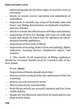 Safety and health in ports
178
and securing nuts do not show signs of excessive wear or
corrosion;
— checks to ensure correct operation and adjustment of
controllers;
— inspections to identify any creep of hydraulic rams and
hoses, any fitting deterioration on hydraulic machines,
and any oil leaks;
— checks to ensure the effectiveness of brakes and clutches;
— inspections of tyres for damage and wear on walls and
tread, and checks of wheel nuts for tightness on wheel-
mounted mobile appliances;
— inspections of slew locks, if fitted;
— inspections of steering, brakes (foot and parking), lights,
indicators, warning devices, windscreen wipers, and
washers.
2. The results of all inspections of lifting appliances
should be recorded. Details need be recorded only of de-
fects found.
5.1.4.4. Blocks
Inspections of blocks should check that:
— sheaves are not cracked at the rim, and no part of the rim
is missing;
— grooves are not excessively worn;
— sheaves turn freely and smoothly;
— head-fitting swivels are securely fastened and free from
visible defects;
— shanks are not distorted, turn freely by hand and are not
slack in their holes;
 
