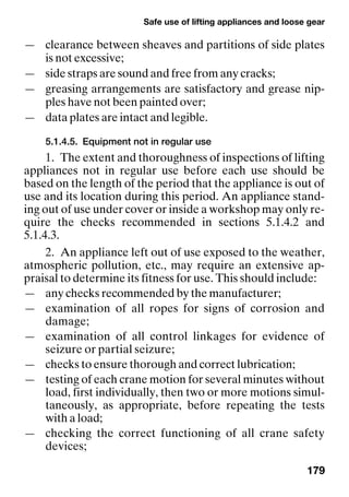 Safe use of lifting appliances and loose gear
179
— clearance between sheaves and partitions of side plates
is not excessive;
— side straps are sound and free from any cracks;
— greasing arrangements are satisfactory and grease nip-
ples have not been painted over;
— data plates are intact and legible.
5.1.4.5. Equipment not in regular use
1. The extent and thoroughness of inspections of lifting
appliances not in regular use before each use should be
based on the length of the period that the appliance is out of
use and its location during this period. An appliance stand-
ing out of use under cover or inside a workshop may only re-
quire the checks recommended in sections 5.1.4.2 and
5.1.4.3.
2. An appliance left out of use exposed to the weather,
atmospheric pollution, etc., may require an extensive ap-
praisal to determine its fitness for use. This should include:
— any checks recommended by the manufacturer;
— examination of all ropes for signs of corrosion and
damage;
— examination of all control linkages for evidence of
seizure or partial seizure;
— checks to ensure thorough and correct lubrication;
— testing of each crane motion for several minutes without
load, first individually, then two or more motions simul-
taneously, as appropriate, before repeating the tests
with a load;
— checking the correct functioning of all crane safety
devices;
 