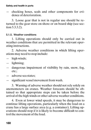 Safety and health in ports
180
— checking hoses, seals and other components for evi-
dence of deterioration.
3. Loose gear that is not in regular use should be re-
turned to the gear store on shore or on board ship (see sec-
tion 5.3.3.2).
5.1.5. Weather conditions
1. Lifting operations should only be carried out in
weather conditions that are permitted in the relevant oper-
ating instructions.
2. Adverse weather conditions in which lifting oper-
ations may need to stop include:
— high winds;
— lightning;
— dangerous impairment of visibility by rain, snow, fog,
etc.;
— adverse sea states;
— significant vessel movement from wash.
3. Warning of adverse weather should not rely solely on
anemometers on cranes. Weather forecasts should be ob-
tained so that appropriate steps can be taken before the
arrival of the high winds or other adverse weather conditions.
4. Even at lower wind speeds, it may be dangerous to
continue lifting operations, particularly when the load on a
crane has a large surface area (e.g. a container). Lifting op-
erations should stop if it is likely to become difficult to con-
trol the movement of the load.
 