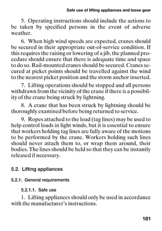 Safe use of lifting appliances and loose gear
181
5. Operating instructions should include the actions to
be taken by specified persons in the event of adverse
weather.
6. When high wind speeds are expected, cranes should
be secured in their appropriate out-of-service condition. If
this requires the raising or lowering of a jib, the planned pro-
cedure should ensure that there is adequate time and space
to do so. Rail-mounted cranes should be secured. Cranes se-
cured at picket points should be travelled against the wind
to the nearest picket position and the storm anchor inserted.
7. Lifting operations should be stopped and all persons
withdrawn from the vicinity of the crane if there is a possibil-
ity of the crane being struck by lightning.
8. A crane that has been struck by lightning should be
thoroughly examined before being returned to service.
9. Ropes attached to the load (tag lines) may be used to
help control loads in light winds, but it is essential to ensure
that workers holding tag lines are fully aware of the motions
to be performed by the crane. Workers holding such lines
should never attach them to, or wrap them around, their
bodies. The lines should be held so that they can be instantly
released if necessary.
5.2. Lifting appliances
5.2.1. General requirements
5.2.1.1. Safe use
1. Lifting appliances should only be used in accordance
with the manufacturer’s instructions.
 