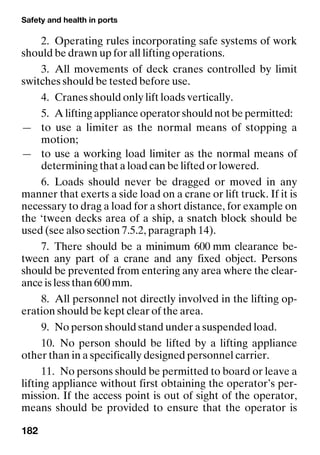 Safety and health in ports
182
2. Operating rules incorporating safe systems of work
should be drawn up for all lifting operations.
3. All movements of deck cranes controlled by limit
switches should be tested before use.
4. Cranes should only lift loads vertically.
5. A lifting appliance operator should not be permitted:
— to use a limiter as the normal means of stopping a
motion;
— to use a working load limiter as the normal means of
determining that a load can be lifted or lowered.
6. Loads should never be dragged or moved in any
manner that exerts a side load on a crane or lift truck. If it is
necessary to drag a load for a short distance, for example on
the ‘tween decks area of a ship, a snatch block should be
used (see also section 7.5.2, paragraph 14).
7. There should be a minimum 600 mm clearance be-
tween any part of a crane and any fixed object. Persons
should be prevented from entering any area where the clear-
ance is less than 600 mm.
8. All personnel not directly involved in the lifting op-
eration should be kept clear of the area.
9. No person should stand under a suspended load.
10. No person should be lifted by a lifting appliance
other than in a specifically designed personnel carrier.
11. No persons should be permitted to board or leave a
lifting appliance without first obtaining the operator’s per-
mission. If the access point is out of sight of the operator,
means should be provided to ensure that the operator is
 