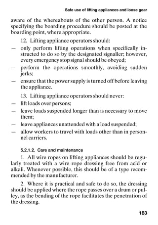 Safe use of lifting appliances and loose gear
183
aware of the whereabouts of the other person. A notice
specifying the boarding procedure should be posted at the
boarding point, where appropriate.
12. Lifting appliance operators should:
— only perform lifting operations when specifically in-
structed to do so by the designated signaller; however,
every emergency stop signal should be obeyed;
— perform the operations smoothly, avoiding sudden
jerks;
— ensure that the power supply is turned off before leaving
the appliance.
13. Lifting appliance operators should never:
— lift loads over persons;
— leave loads suspended longer than is necessary to move
them;
— leave appliances unattended with a load suspended;
— allow workers to travel with loads other than in person-
nel carriers.
5.2.1.2. Care and maintenance
1. All wire ropes on lifting appliances should be regu-
larly treated with a wire rope dressing free from acid or
alkali. Whenever possible, this should be of a type recom-
mended by the manufacturer.
2. Where it is practical and safe to do so, the dressing
should be applied where the rope passes over a drum or pul-
ley, as the bending of the rope facilitates the penetration of
the dressing.
 