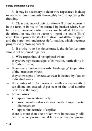 Safety and health in ports
184
3. It may be necessary to clean wire ropes used in dusty
or abrasive environments thoroughly before applying the
dressing.
4. Clear evidence of deterioration will often be present
in the form of barbs or fins formed by broken wires. Such
barbs are dangerous when ropes are handled. However,
deterioration may also be due to rotting of the textile (fibre)
core. This deprives the steel wire strands of all their support,
and the rope then undergoes deformation, which becomes
progressively more apparent.
5. If a wire rope has deteriorated, the defective parts
should not be joined together.
6. Wire ropes should be replaced when:
— they show significant signs of corrosion, particularly in-
ternal corrosion;
— there is any tendency towards “bird caging” (separation
of the strands or wires);
— they show signs of excessive wear indicated by flats on
individual wires;
— the number of broken wires or needles in any length of
ten diameters exceeds 5 per cent of the total number
of wires in the rope;
— broken wires:
• appear in one strand only;
• are concentrated in a shorter length of rope than ten
diameters; or
• appear in the tucks of a splice;
— there is more than one broken wire immediately adja-
cent to a compressed metal ferrule or any compressed
 