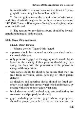 Safe use of lifting appliances and loose gear
185
termination fitted in accordance with section 4.4.3, para-
graph 8, concerning thimble or loop splices.
7. Further guidance on the examination of wire ropes
and discard criteria is given in the international standard
ISO 4309 Cranes – Wire ropes – Code of practice for examin-
ation and discard.
8. The reason for any defects found should be investi-
gated and remedial action taken.
5.2.2. Ships’ lifting appliances
5.2.2.1. Ships’ derricks
1. When a derrick (figure 54) is rigged:
— a person should be stationed at each span winch and/or
cargo winch in use;
— only persons engaged in the rigging work should be al-
lowed in the vicinity. Other persons should only pass
along the deck with the permission of the person in
charge of the operation;
— wire ropes should be checked to ensure that they are
free from corrosion, kinks, needling or other patent
defects;
— all shackles and securing blocks should be fitted cor-
rectly, with their pins properly tightened and secured by
seizing with wire or other effective means;
— block sheaves should be checked to ensure that they are
free to turn and properly lubricated;
— guys, including preventer guys where appropriate,
should be properly attached to the derrick head and the
 