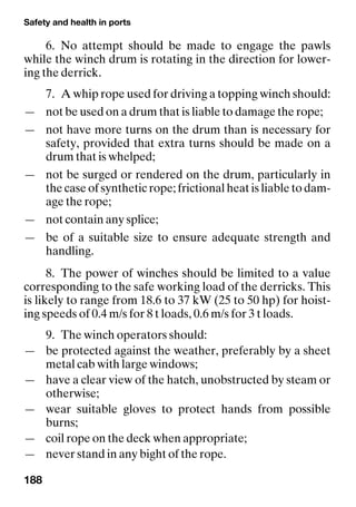 Safety and health in ports
188
6. No attempt should be made to engage the pawls
while the winch drum is rotating in the direction for lower-
ing the derrick.
7. A whip rope used for driving a topping winch should:
— not be used on a drum that is liable to damage the rope;
— not have more turns on the drum than is necessary for
safety, provided that extra turns should be made on a
drum that is whelped;
— not be surged or rendered on the drum, particularly in
the case of synthetic rope; frictional heat is liable to dam-
age the rope;
— not contain any splice;
— be of a suitable size to ensure adequate strength and
handling.
8. The power of winches should be limited to a value
corresponding to the safe working load of the derricks. This
is likely to range from 18.6 to 37 kW (25 to 50 hp) for hoist-
ing speeds of 0.4 m/s for 8 t loads, 0.6 m/s for 3 t loads.
9. The winch operators should:
— be protected against the weather, preferably by a sheet
metal cab with large windows;
— have a clear view of the hatch, unobstructed by steam or
otherwise;
— wear suitable gloves to protect hands from possible
burns;
— coil rope on the deck when appropriate;
— never stand in any bight of the rope.
 