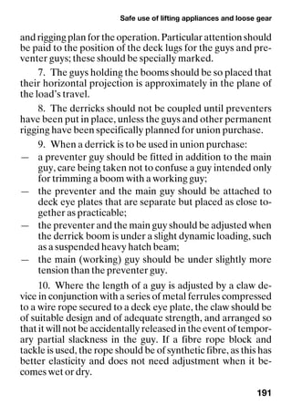 Safe use of lifting appliances and loose gear
191
andriggingplanfortheoperation.Particularattentionshould
be paid to the position of the deck lugs for the guys and pre-
venter guys; these should be specially marked.
7. The guys holding the booms should be so placed that
their horizontal projection is approximately in the plane of
the load’s travel.
8. The derricks should not be coupled until preventers
have been put in place, unless the guys and other permanent
rigging have been specifically planned for union purchase.
9. When a derrick is to be used in union purchase:
— a preventer guy should be fitted in addition to the main
guy, care being taken not to confuse a guy intended only
for trimming a boom with a working guy;
— the preventer and the main guy should be attached to
deck eye plates that are separate but placed as close to-
gether as practicable;
— the preventer and the main guy should be adjusted when
the derrick boom is under a slight dynamic loading, such
as a suspended heavy hatch beam;
— the main (working) guy should be under slightly more
tension than the preventer guy.
10. Where the length of a guy is adjusted by a claw de-
vice in conjunction with a series of metal ferrules compressed
to a wire rope secured to a deck eye plate, the claw should be
of suitable design and of adequate strength, and arranged so
that it will not be accidentally released in the event of tempor-
ary partial slackness in the guy. If a fibre rope block and
tackle is used, the rope should be of synthetic fibre, as this has
better elasticity and does not need adjustment when it be-
comes wet or dry.
 