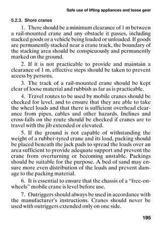 Safe use of lifting appliances and loose gear
195
5.2.3. Shore cranes
1. There should be a minimum clearance of 1 m between
a rail-mounted crane and any obstacle it passes, including
stacked goods or a vehicle being loaded or unloaded. If goods
are permanently stacked near a crane track, the boundary of
the stacking area should be conspicuously and permanently
marked on the ground.
2. If it is not practicable to provide and maintain a
clearance of 1 m, effective steps should be taken to prevent
access by persons.
3. The track of a rail-mounted crane should be kept
clear of loose material and rubbish as far as is practicable.
4. Travel routes to be used by mobile cranes should be
checked for level, and to ensure that they are able to take
the wheel loads and that there is sufficient overhead clear-
ance from pipes, cables and other hazards. Inclines and
cross-falls on the route should be checked if cranes are to
travel with the jib extended or elevated.
5. If the ground is not capable of withstanding the
weight of a rubber-tyred crane and its load, packing should
be placed beneath the jack pads to spread the loads over an
area sufficient to provide adequate support and prevent the
crane from overturning or becoming unstable. Packings
should be suitable for the purpose. A bed of sand may en-
sure more even distribution of the loads and prevent dam-
age to the packing material.
6. It is essential to ensure that the chassis of a “free-on-
wheels” mobile crane is level before use.
7. Outriggers should always be used in accordance with
the manufacturer’s instructions. Cranes should never be
used with outriggers extended only on one side.
 