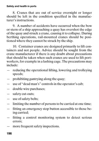 Safety and health in ports
196
8. Cranes that are out of service overnight or longer
should be left in the condition specified in the manufac-
turer’s instructions.
9. A number of accidents have occurred when the bow
or stern of a ship approaching a quay has overshot the edge
of the quay and struck a crane, causing it to collapse. During
berthing operations, rail-mounted cranes should be posi-
tioned where they cannot be struck by the ship.
10. Container cranes are designed primarily to lift con-
tainers and not people. Advice should be sought from the
crane manufacturer if there is any doubt about precautions
that should be taken when such cranes are used to lift port-
workers, for example in a lashing cage. The precautions may
include:
— reducing the operational lifting, lowering and trolleying
speeds;
— prohibiting gantrying along the quay;
— use of “dead man’s” controls in the operator’s cab;
— double wire purchases;
— safety cut-outs;
— use of safety belts;
— limiting the number of persons to be carried at one time;
— fitting an emergency stop button accessible to those be-
ing carried;
— fitting a control monitoring system to detect serious
errors;
— more frequent safety inspections.
 
