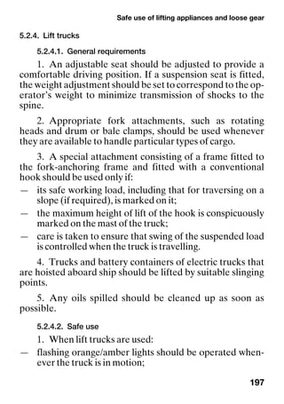 Safe use of lifting appliances and loose gear
197
5.2.4. Lift trucks
5.2.4.1. General requirements
1. An adjustable seat should be adjusted to provide a
comfortable driving position. If a suspension seat is fitted,
the weight adjustment should be set to correspond to the op-
erator’s weight to minimize transmission of shocks to the
spine.
2. Appropriate fork attachments, such as rotating
heads and drum or bale clamps, should be used whenever
they are available to handle particular types of cargo.
3. A special attachment consisting of a frame fitted to
the fork-anchoring frame and fitted with a conventional
hook should be used only if:
— its safe working load, including that for traversing on a
slope (if required), is marked on it;
— the maximum height of lift of the hook is conspicuously
marked on the mast of the truck;
— care is taken to ensure that swing of the suspended load
is controlled when the truck is travelling.
4. Trucks and battery containers of electric trucks that
are hoisted aboard ship should be lifted by suitable slinging
points.
5. Any oils spilled should be cleaned up as soon as
possible.
5.2.4.2. Safe use
1. When lift trucks are used:
— flashing orange/amber lights should be operated when-
ever the truck is in motion;
 