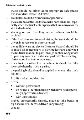Safety and health in ports
198
— trucks should be driven at an appropriate safe speed;
this should not exceed 25 km/hr;
— seat belts should be worn when appropriate;
— the clearance of the loads should be borne in mind, espe-
cially when the truck enters places that are narrow or re-
stricted in height;
— stacking on and travelling across inclines should be
avoided;
— if the load obscures forward vision, the truck should be
driven in reverse or an observer used;
— the audible warning device (horn or klaxon) should be
sounded when necessary to alert pedestrians and when
the lift truck is about to pass through rubber swing doors
or pass any concealed entrance, parked vehicle or large
obstacle, such as temporary cargo;
— truck forks or other load attachments should be fully
lowered when the truck is parked;
— the parking brake should be applied whenever the truck
is at rest.
2. Lift trucks should not be:
— driven:
• without permission;
• on routes other than those which have been specifi-
cally approved in advance;
• with unsafe loads;
— braked unnecessarily sharply, made to take bends at
high speed, or otherwise driven dangerously;
— used to:
 