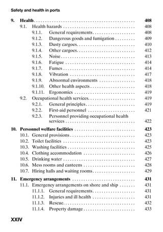 Safety and health in ports
XXIV
9. Health. . . . . . . . . . . . . . . . . . . . . . . . . . . . . . . . . . . . . . . . . . . . . 408
9.1. Health hazards . . . . . . . . . . . . . . . . . . . . . . . . . . . . . . . . 408
9.1.1. General requirements. . . . . . . . . . . . . . . . . . . 408
9.1.2. Dangerous goods and fumigation . . . . . . . . . 409
9.1.3. Dusty cargoes. . . . . . . . . . . . . . . . . . . . . . . . . . 410
9.1.4. Other cargoes. . . . . . . . . . . . . . . . . . . . . . . . . . 412
9.1.5. Noise . . . . . . . . . . . . . . . . . . . . . . . . . . . . . . . . . 413
9.1.6. Fatigue . . . . . . . . . . . . . . . . . . . . . . . . . . . . . . . 414
9.1.7. Fumes . . . . . . . . . . . . . . . . . . . . . . . . . . . . . . . . 414
9.1.8. Vibration . . . . . . . . . . . . . . . . . . . . . . . . . . . . . 417
9.1.9. Abnormal environments . . . . . . . . . . . . . . . . 418
9.1.10. Other health aspects . . . . . . . . . . . . . . . . . . . . 418
9.1.11. Ergonomics . . . . . . . . . . . . . . . . . . . . . . . . . . . 419
9.2. Occupational health services. . . . . . . . . . . . . . . . . . . . . 419
9.2.1. General principles. . . . . . . . . . . . . . . . . . . . . . 419
9.2.2. First-aid personnel . . . . . . . . . . . . . . . . . . . . . 421
9.2.3. Personnel providing occupational health
services . . . . . . . . . . . . . . . . . . . . . . . . . . . . . . . 422
10. Personnel welfare facilities . . . . . . . . . . . . . . . . . . . . . . . . . . . 423
10.1. General provisions . . . . . . . . . . . . . . . . . . . . . . . . . . . . . 423
10.2. Toilet facilities . . . . . . . . . . . . . . . . . . . . . . . . . . . . . . . . 423
10.3. Washing facilities . . . . . . . . . . . . . . . . . . . . . . . . . . . . . . 425
10.4. Clothing accommodation . . . . . . . . . . . . . . . . . . . . . . . 426
10.5. Drinking water . . . . . . . . . . . . . . . . . . . . . . . . . . . . . . . . 427
10.6. Mess rooms and canteens . . . . . . . . . . . . . . . . . . . . . . . 428
10.7. Hiring halls and waiting rooms. . . . . . . . . . . . . . . . . . . 429
11. Emergency arrangements . . . . . . . . . . . . . . . . . . . . . . . . . . . . 431
11.1. Emergency arrangements on shore and ship . . . . . . . 431
11.1.1. General requirements. . . . . . . . . . . . . . . . . . . 431
11.1.2. Injuries and ill health . . . . . . . . . . . . . . . . . . . 431
11.1.3. Rescue. . . . . . . . . . . . . . . . . . . . . . . . . . . . . . . . 432
11.1.4. Property damage . . . . . . . . . . . . . . . . . . . . . . . 433
 