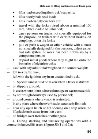 Safe use of lifting appliances and loose gear
199
• lift a load exceeding the truck’s capacity;
• lift a poorly balanced load;
• lift a load on only one fork arm;
• travel with the forks raised above a nominal 150
mm, either loaded or unloaded;
• carry persons on trucks not specially equipped for
the purpose, on trailers with or without brakes, on
couplings, or on the forks;
• pull or push a wagon or other vehicle with a truck
not specially designed for the purpose, unless a spe-
cial safe system of work has been drawn up by a
competent person;
• deposit metal goods where they might fall onto the
batteries of electric trucks;
— used with any additional weight on the counterweight;
— left in a traffic lane;
— left with the ignition key in an unattended truck.
3. Special care should be taken when a truck is driven:
— on slippery ground;
— in areas where there is loose dunnage or waste material;
— by or through doorways used by personnel;
— around corners where vision is restricted;
— in any place where the overhead clearance is limited;
— near any open hatch or lift opening on a ship when the
lift platform is away from that deck;
— on bridges over trenches or other gaps.
4. During stacking and unstacking operations with a
counterbalanced lift truck (figure 58 (1 and 2)):
 